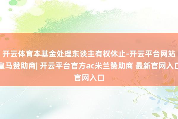 开云体育本基金处理东谈主有权休止-开云平台网站皇马赞助商| 开云平台官方ac米兰赞助商 最新官网入口