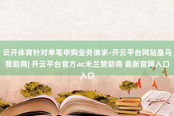 云开体育针对单笔申购业务请求-开云平台网站皇马赞助商| 开云平台官方ac米兰赞助商 最新官网入口