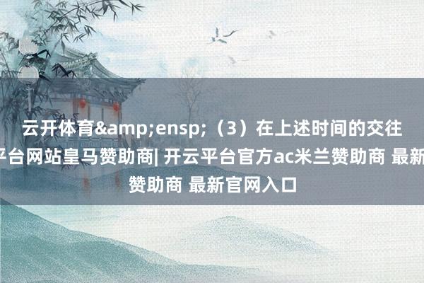 云开体育 (3)在上述时间的交往常-开云平台网站皇马赞助商| 开云平台官方ac米兰赞助商 最新官网入口