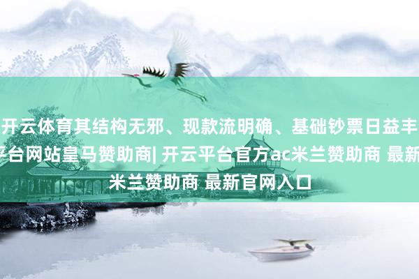 开云体育其结构无邪、现款流明确、基础钞票日益丰富-开云平台网站皇马赞助商| 开云平台官方ac米兰赞助商 最新官网入口