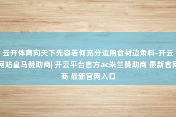 云开体育向天下先容若何充分运用食材边角料-开云平台网站皇马赞助商| 开云平台官方ac米兰赞助商 最新官网入口