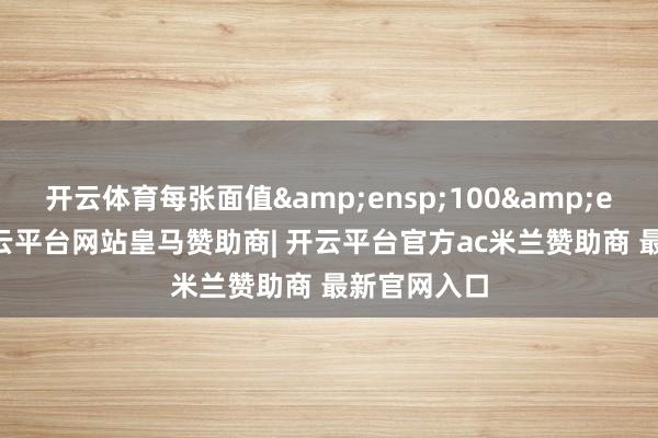 开云体育每张面值&ensp;100&ensp;元-开云平台网站皇马赞助商| 开云平台官方ac米兰赞助商 最新官网入口