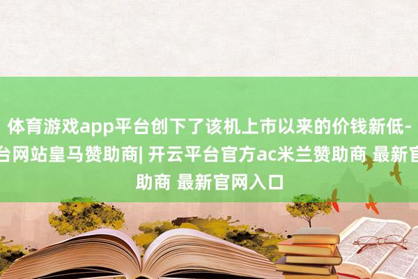 体育游戏app平台创下了该机上市以来的价钱新低-开云平台网站皇马赞助商| 开云平台官方ac米兰赞助商 最新官网入口