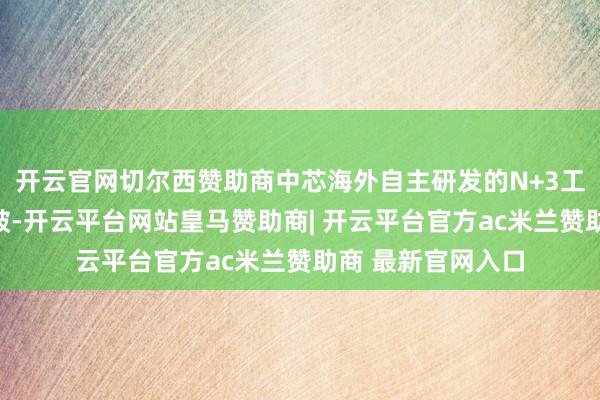 开云官网切尔西赞助商中芯海外自主研发的N+3工艺获得关节性冲破-开云平台网站皇马赞助商| 开云平台官方ac米兰赞助商 最新官网入口
