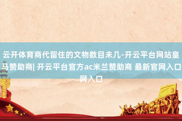 云开体育商代留住的文物数目未几-开云平台网站皇马赞助商| 开云平台官方ac米兰赞助商 最新官网入口