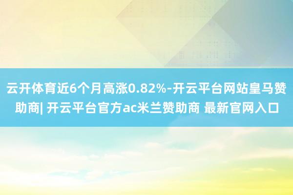 云开体育近6个月高涨0.82%-开云平台网站皇马赞助商| 开云平台官方ac米兰赞助商 最新官网入口