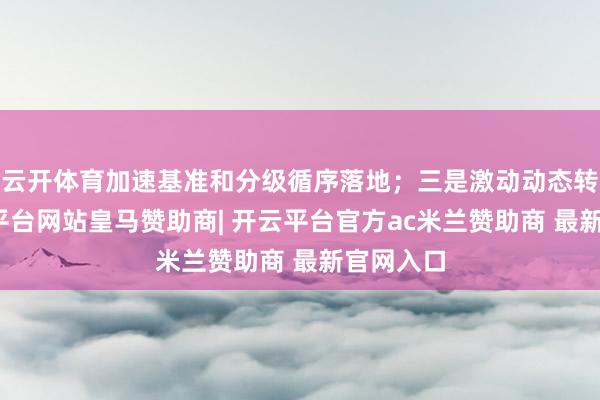 云开体育加速基准和分级循序落地；三是激动动态转机-开云平台网站皇马赞助商| 开云平台官方ac米兰赞助商 最新官网入口