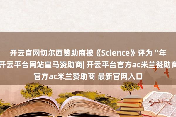 开云官网切尔西赞助商被《Science》评为“年度要紧冲破”-开云平台网站皇马赞助商| 开云平台官方ac米兰赞助商 最新官网入口
