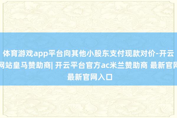 体育游戏app平台向其他小股东支付现款对价-开云平台网站皇马赞助商| 开云平台官方ac米兰赞助商 最新官网入口