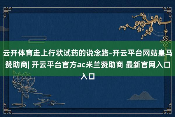 云开体育走上行状试药的说念路-开云平台网站皇马赞助商| 开云平台官方ac米兰赞助商 最新官网入口