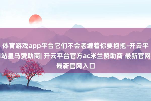 体育游戏app平台它们不会老缠着你要抱抱-开云平台网站皇马赞助商| 开云平台官方ac米兰赞助商 最新官网入口