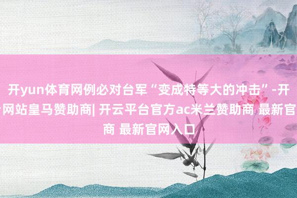 开yun体育网例必对台军“变成特等大的冲击”-开云平台网站皇马赞助商| 开云平台官方ac米兰赞助商 最新官网入口
