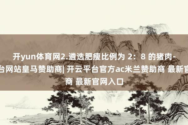 开yun体育网2.遴选肥瘦比例为 2：8 的猪肉-开云平台网站皇马赞助商| 开云平台官方ac米兰赞助商 最新官网入口