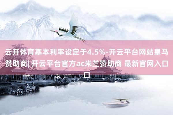 云开体育基本利率设定于4.5%-开云平台网站皇马赞助商| 开云平台官方ac米兰赞助商 最新官网入口