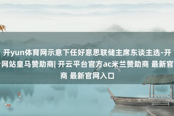 开yun体育网示意下任好意思联储主席东谈主选-开云平台网站皇马赞助商| 开云平台官方ac米兰赞助商 最新官网入口