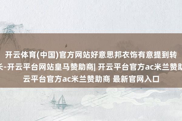 开云体育(中国)官方网站好意思邦衣饰有意提到转型带来的功绩增长-开云平台网站皇马赞助商| 开云平台官方ac米兰赞助商 最新官网入口