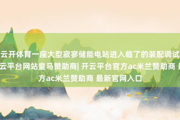 云开体育一座大型寂寥储能电站进入临了的装配调试冲刺阶段-开云平台网站皇马赞助商| 开云平台官方ac米兰赞助商 最新官网入口