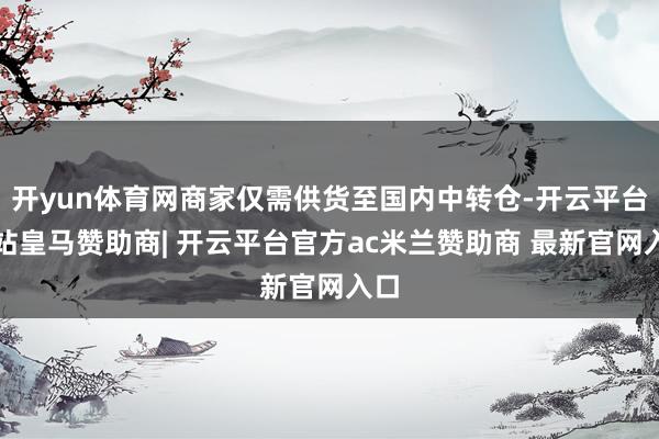 开yun体育网商家仅需供货至国内中转仓-开云平台网站皇马赞助商| 开云平台官方ac米兰赞助商 最新官网入口