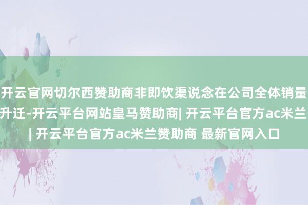 开云官网切尔西赞助商非即饮渠说念在公司全体销量与收入中的占比稳步升迁-开云平台网站皇马赞助商| 开云平台官方ac米兰赞助商 最新官网入口