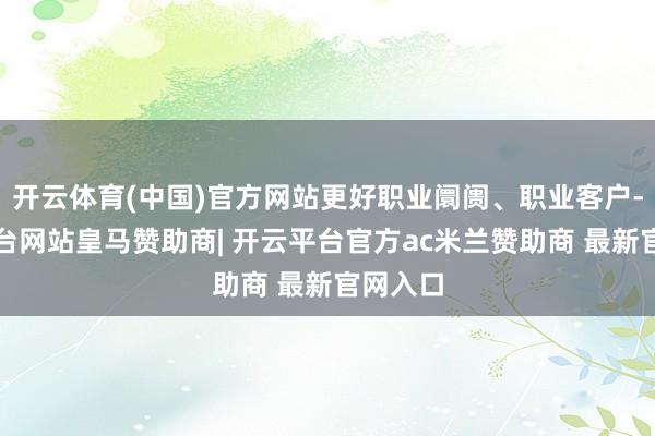 开云体育(中国)官方网站更好职业阛阓、职业客户-开云平台网站皇马赞助商| 开云平台官方ac米兰赞助商 最新官网入口
