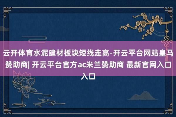 云开体育水泥建材板块短线走高-开云平台网站皇马赞助商| 开云平台官方ac米兰赞助商 最新官网入口