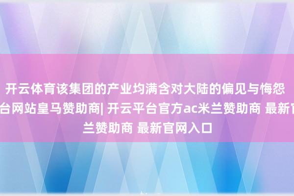 开云体育该集团的产业均满含对大陆的偏见与悔怨 -开云平台网站皇马赞助商| 开云平台官方ac米兰赞助商 最新官网入口