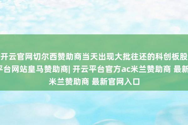 开云官网切尔西赞助商当天出现大批往还的科创板股中-开云平台网站皇马赞助商| 开云平台官方ac米兰赞助商 最新官网入口