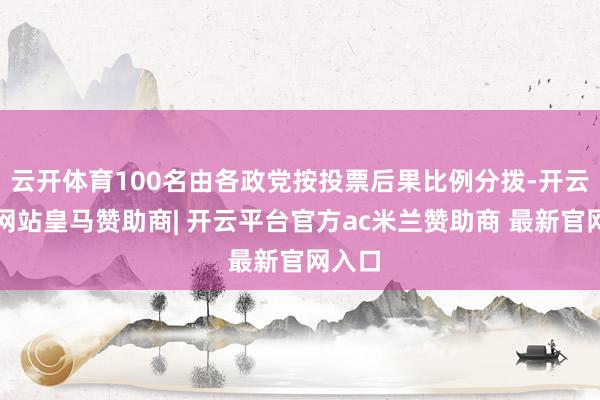 云开体育100名由各政党按投票后果比例分拨-开云平台网站皇马赞助商| 开云平台官方ac米兰赞助商 最新官网入口