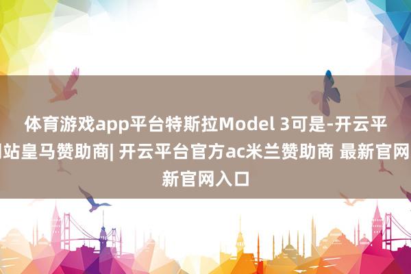 体育游戏app平台特斯拉Model 3可是-开云平台网站皇马赞助商| 开云平台官方ac米兰赞助商 最新官网入口