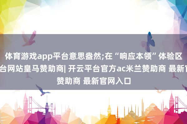 体育游戏app平台意思盎然;在“响应本领”体验区-开云平台网站皇马赞助商| 开云平台官方ac米兰赞助商 最新官网入口