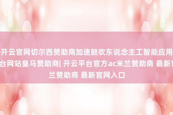 开云官网切尔西赞助商加速鼓吹东说念主工智能应用-开云平台网站皇马赞助商| 开云平台官方ac米兰赞助商 最新官网入口