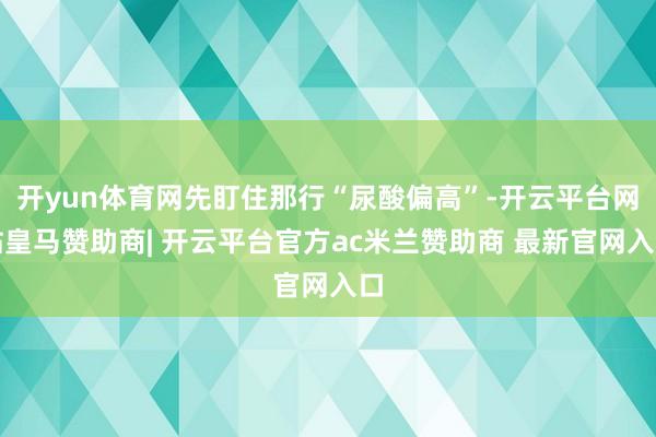 开yun体育网先盯住那行“尿酸偏高”-开云平台网站皇马赞助商| 开云平台官方ac米兰赞助商 最新官网入口