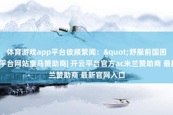 体育游戏app平台彼频繁闻："舒服前国困民艰-开云平台网站皇马赞助商| 开云平台官方ac米兰赞助商 最新官网入口