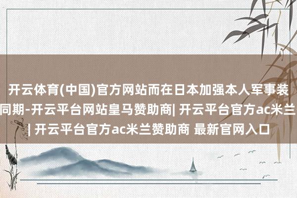 开云体育(中国)官方网站而在日本加强本人军事装备、提高退守预算的同期-开云平台网站皇马赞助商| 开云平台官方ac米兰赞助商 最新官网入口