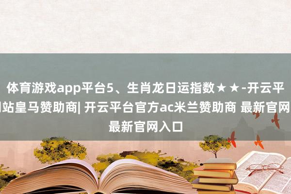 体育游戏app平台5、生肖龙日运指数★★-开云平台网站皇马赞助商| 开云平台官方ac米兰赞助商 最新官网入口