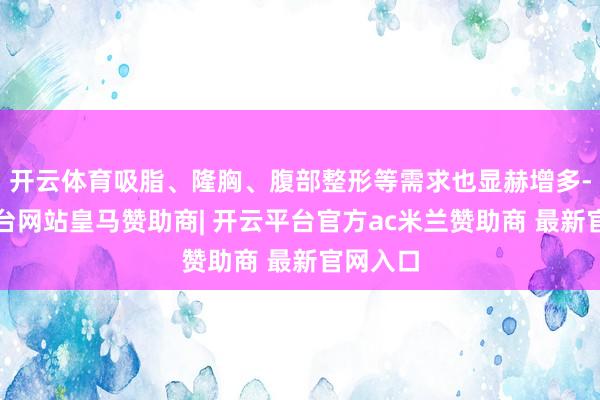 开云体育吸脂、隆胸、腹部整形等需求也显赫增多-开云平台网站皇马赞助商| 开云平台官方ac米兰赞助商 最新官网入口