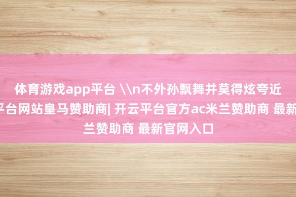 体育游戏app平台 \n不外孙飘舞并莫得炫夸近况-开云平台网站皇马赞助商| 开云平台官方ac米兰赞助商 最新官网入口