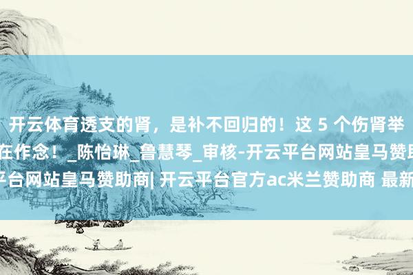 开云体育透支的肾，是补不回归的！这 5 个伤肾举止，好多东说念主王人在作念！_陈怡琳_鲁慧琴_审核-开云平台网站皇马赞助商| 开云平台官方ac米兰赞助商 最新官网入口