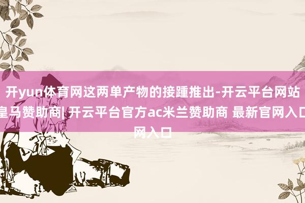 开yun体育网这两单产物的接踵推出-开云平台网站皇马赞助商| 开云平台官方ac米兰赞助商 最新官网入口