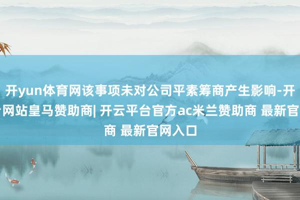 开yun体育网该事项未对公司平素筹商产生影响-开云平台网站皇马赞助商| 开云平台官方ac米兰赞助商 最新官网入口