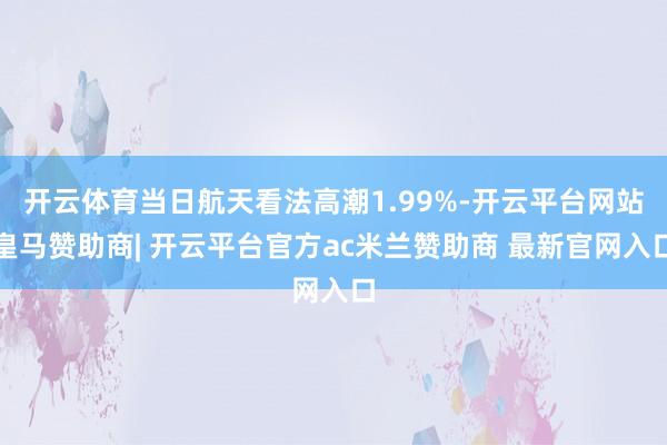 开云体育当日航天看法高潮1.99%-开云平台网站皇马赞助商| 开云平台官方ac米兰赞助商 最新官网入口
